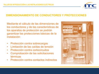 DIMENSIONAMIENTO DE CONDUCTORES Y PROTECCIONES
Mediante el cálculo de las dimensiones de
los conductores y de las características de
los aparatos de protección se podrán
garantizar las protecciones básicas de la
instalación:
• Protección contra sobrecargas
• Limitación de las caídas de tensión
• Protección contra cortocircuitos
• Comprobación de las solicitaciones
térmicas
• Protección contra contactos indirectos
TALLER DE INTRODUCCIÓN A LAS INSTALACIONES ELÉCTRICAS
 