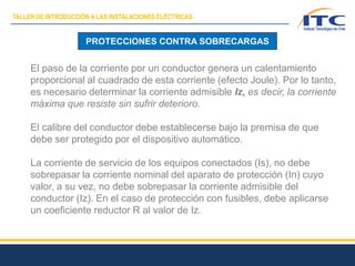 El paso de la corriente por un conductor genera un calentamiento
proporcional al cuadrado de esta corriente (efecto Joule). Por lo tanto,
es necesario determinar la corriente admisible Iz, es decir, la corriente
máxima que resiste sin sufrir deterioro.
El calibre del conductor debe establecerse bajo la premisa de que
debe ser protegido por el dispositivo automático.
La corriente de servicio de los equipos conectados (Is), no debe
sobrepasar la corriente nominal del aparato de protección (In) cuyo
valor, a su vez, no debe sobrepasar la corriente admisible del
conductor (Iz). En el caso de protección con fusibles, debe aplicarse
un coeficiente reductor R al valor de Iz.
PROTECCIONES CONTRA SOBRECARGAS
TALLER DE INTRODUCCIÓN A LAS INSTALACIONES ELÉCTRICAS
 