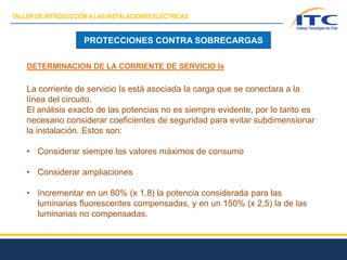 PROTECCIONES CONTRA SOBRECARGAS
DETERMINACION DE LA CORRIENTE DE SERVICIO Is
La corriente de servicio Is está asociada la carga que se conectara a la
línea del circuito.
El análisis exacto de las potencias no es siempre evidente, por lo tanto es
necesario considerar coeficientes de seguridad para evitar subdimensionar
la instalación. Estos son:
• Considerar siempre los valores máximos de consumo
• Considerar ampliaciones
• Incrementar en un 80% (x 1,8) la potencia considerada para las
luminarias fluorescentes compensadas, y en un 150% (x 2,5) la de las
luminarias no compensadas.
TALLER DE INTRODUCCIÓN A LAS INSTALACIONES ELÉCTRICAS
 