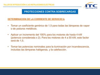 PROTECCIONES CONTRA SOBRECARGAS
DETERMINACION DE LA CORRIENTE DE SERVICIO Is
• Tomar un coeficiente genérico de 1,5 para todas las lámparas de vapor
o de yoduros metálicos.
• Aplicar un incremento del 100% para los motores de hasta 4 kW
(potencia considerada x 2). Para los motores de 4 a 50 kW, este factor
será de 1,5.
• Tomar las potencias nominales para la iluminación por incandescencia,
incluidas las lámparas halógenas, y la calefacción.
TALLER DE INTRODUCCIÓN A LAS INSTALACIONES ELÉCTRICAS
 