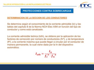 PROTECCIONES CONTRA SOBRECARGAS
DETERMINACION DE LA SECCION DE LOS CONDUCTORES
Se determina según el conocimiento de la corriente admisible (Iz) y las
tablas del capítulo 8 de la Norma NCH Elec 4/84 en función del tipo de
conductor y como está canalizado.
La corriente admisible teórica (Izth), se obtiene por la aplicación de los
factores de corrección por número de conductores (fnº), y de temperatura
(ftº), a la corriente máxima que puede llegar a circular por el conductor de
manera permanente, la cual viene dada por la In del dispositivo
automático:
TALLER DE INTRODUCCIÓN A LAS INSTALACIONES ELÉCTRICAS
 