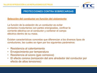 PROTECCIONES CONTRA SOBRECARGAS
Selección del conductor en función del aislamiento
La función de la aislación de un conductor es evitar
contactos involuntarios con partes energizadas, confinar la
corriente eléctrica en el conductor y contener el campo
eléctrico dentro de su masa.
Existen características concretas que diferencian a los diversos tipos de
conductores, las cuales se rigen por los siguientes parámetros:
• Resistencia al calentamiento
• Envejecimiento por temperatura
• Resistencia al ozono (gas corrosivo)
• El efecto corona (ionización del aire alrededor del conductor por
efecto de altas tensiones)
TALLER DE INTRODUCCIÓN A LAS INSTALACIONES ELÉCTRICAS
 