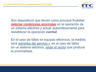 Son dispositivos que tienen como principal finalidad
detectar condiciones anormales en la operación de
un sistema eléctrico y actuar automáticamente para
restablecer la operación normal.
En el caso de fallas en equipos eléctricos, la medida
será retirarlos del servicio y, en el caso de fallas
en un sistema eléctrico, aislar el sector que produce
la anormalidad.
TALLER DE INTRODUCCIÓN A LAS INSTALACIONES ELÉCTRICAS
 