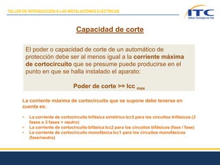 El poder o capacidad de corte de un automático de
protección debe ser al menos igual a la corriente máxima
de cortocircuito que se presume puede producirse en el
punto en que se halla instalado el aparato:
Poder de corte >= Icc max
Capacidad de corte
La corriente máxima de cortocircuito que se supone debe tenerse en
cuenta es:
• La corriente de cortocircuito trifásica simétrica Icc3 para los circuitos trifásicos (3
fases o 3 fases + neutro)
• La corriente de cortocircuito bifásica Icc2 para los circuitos bifásicos (fase / fase)
• La corriente de cortocircuito monofásica Icc1 para los circuitos monofásicos
(fase/neutro)
TALLER DE INTRODUCCIÓN A LAS INSTALACIONES ELÉCTRICAS
 