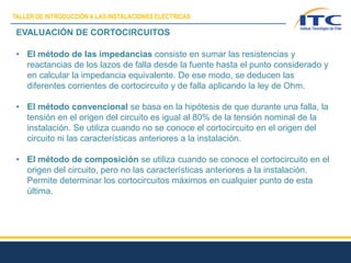 EVALUACIÓN DE CORTOCIRCUITOS
• El método de las impedancias consiste en sumar las resistencias y
reactancias de los lazos de falla desde la fuente hasta el punto considerado y
en calcular la impedancia equivalente. De ese modo, se deducen las
diferentes corrientes de cortocircuito y de falla aplicando la ley de Ohm.
• El método convencional se basa en la hipótesis de que durante una falla, la
tensión en el origen del circuito es igual al 80% de la tensión nominal de la
instalación. Se utiliza cuando no se conoce el cortocircuito en el origen del
circuito ni las características anteriores a la instalación.
• El método de composición se utiliza cuando se conoce el cortocircuito en el
origen del circuito, pero no las características anteriores a la instalación.
Permite determinar los cortocircuitos máximos en cualquier punto de esta
última.
TALLER DE INTRODUCCIÓN A LAS INSTALACIONES ELÉCTRICAS
 