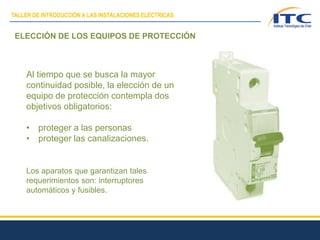 ELECCIÓN DE LOS EQUIPOS DE PROTECCIÓN
Al tiempo que se busca la mayor
continuidad posible, la elección de un
equipo de protección contempla dos
objetivos obligatorios:
• proteger a las personas
• proteger las canalizaciones.
Los aparatos que garantizan tales
requerimientos son: interruptores
automáticos y fusibles.
TALLER DE INTRODUCCIÓN A LAS INSTALACIONES ELÉCTRICAS
 