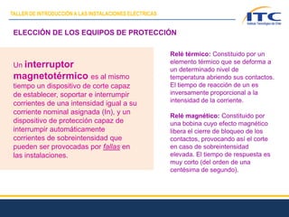 ELECCIÓN DE LOS EQUIPOS DE PROTECCIÓN
Un interruptor
magnetotérmico es al mismo
tiempo un dispositivo de corte capaz
de establecer, soportar e interrumpir
corrientes de una intensidad igual a su
corriente nominal asignada (In), y un
dispositivo de protección capaz de
interrumpir automáticamente
corrientes de sobreintensidad que
pueden ser provocadas por fallas en
las instalaciones.
Relé térmico: Constituido por un
elemento térmico que se deforma a
un determinado nivel de
temperatura abriendo sus contactos.
El tiempo de reacción de un es
inversamente proporcional a la
intensidad de la corriente.
Relé magnético: Constituido por
una bobina cuyo efecto magnético
libera el cierre de bloqueo de los
contactos, provocando así el corte
en caso de sobreintensidad
elevada. El tiempo de respuesta es
muy corto (del orden de una
centésima de segundo).
TALLER DE INTRODUCCIÓN A LAS INSTALACIONES ELÉCTRICAS
 
