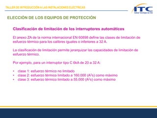 ELECCIÓN DE LOS EQUIPOS DE PROTECCIÓN
Clasificación de limitación de los interruptores automáticos
El anexo ZA de la norma internacional EN 60898 define las clases de limitación de
esfuerzo térmico para los calibres iguales o inferiores a 32 A.
La clasificación de limitación permite jerarquizar las capacidades de limitación de
esfuerzo térmico.
Por ejemplo, para un interruptor tipo C 6kA de 20 a 32 A:
• clase 1: esfuerzo térmico no limitado
• clase 2: esfuerzo térmico limitado a 160.000 (A2s) como máximo
• clase 3: esfuerzo térmico limitado a 55.000 (A2s) como máximo
TALLER DE INTRODUCCIÓN A LAS INSTALACIONES ELÉCTRICAS
 