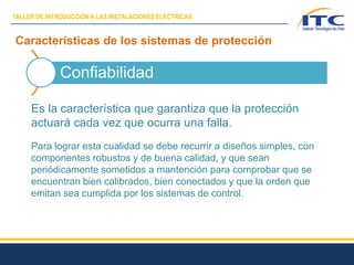 Características de los sistemas de protección
Confiabilidad
Es la característica que garantiza que la protección
actuará cada vez que ocurra una falla.
Para lograr esta cualidad se debe recurrir a diseños simples, con
componentes robustos y de buena calidad, y que sean
periódicamente sometidos a mantención para comprobar que se
encuentran bien calibrados, bien conectados y que la orden que
emitan sea cumplida por los sistemas de control.
TALLER DE INTRODUCCIÓN A LAS INSTALACIONES ELÉCTRICAS
 