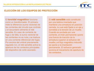 ELECCIÓN DE LOS EQUIPOS DE PROTECCIÓN
El toroidal magnético funciona
como un transformador. El primario
mide la diferencia (suma vectorial) de
las corrientes del circuito que controla
y el secundario alimenta el relé
sensible. En caso de corriente de
fuga o de falla, la suma vectorial de
las corrientes no es nula y se traduce
en una corriente diferencial (de fuga).
Por encima del umbral previamente
regulado IDn, el relé sensible activa la
apertura de los contactos principales
del dispositivo de corte asociado.
El relé sensible está constituido
por una bobina imantada que
mantiene una armadura en posición
cerrada, la cual está fijada a un eje y
sometida a la tensión de un muelle.
Cuando es excitada por una
corriente, el imán permanente opone
una fuerza de tracción de la
armadura superior al esfuerzo del
muelle y el flujo magnético inducido
se opone a la imantación
permanente. El esfuerzo generado
acciona el mecanismo de apertura de
los contactos.
TALLER DE INTRODUCCIÓN A LAS INSTALACIONES ELÉCTRICAS
 