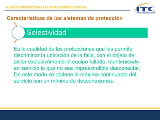 Características de los sistemas de protección
Selectividad
Es la cualidad de las protecciones que les permite
discriminar la ubicación de la falla, con el objeto de
aislar exclusivamente el equipo fallado, manteniendo
en servicio lo que no sea imprescindible desconectar.
De este modo se obtiene la máxima continuidad del
servicio con un mínimo de desconexiones.
TALLER DE INTRODUCCIÓN A LAS INSTALACIONES ELÉCTRICAS
 