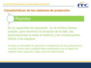 Características de los sistemas de protección
Rapidez
Es la capacidad de operación en el mínimo tiempo
posible, para disminuir la duración de la falla, las
perturbaciones al resto el sistema y los consecuentes
daños a los equipos.
Aunque es deseable la operación instantánea de las protecciones,
muchas veces esta cualidad debe sacrificarse con el objeto de
mejorar otros aspectos, tales como la selectividad.
TALLER DE INTRODUCCIÓN A LAS INSTALACIONES ELÉCTRICAS
 