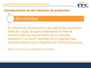 Características de los sistemas de protección
Sensibilidad
El sistema de protecciones y sus elementos asociados
debe ser capaz de operar detectando la falla de
mínimo nivel que ocurra dentro de su zona de
operación o la menor variación de la magnitud que
controla respecto de la magnitud de referencia o ajuste.
Esto no siempre es posible en la práctica.
TALLER DE INTRODUCCIÓN A LAS INSTALACIONES ELÉCTRICAS
 