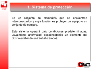 1. Sistema de protección
Es un conjunto de elementos que se encuentran
interconectados y cuya función es proteger un equipo o un
conjunto de equipos.
Este sistema operará bajo condiciones predeterminadas,
usualmente anormales; desconectando un elemento del
SEP o emitiendo una señal o ambas.
 