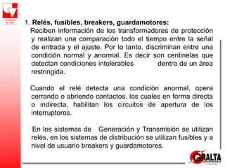1. Relés, fusibles, breakers, guardamotores:
Reciben información de los transformadores de protección
y realizan una comparación todo el tiempo entre la señal
de entrada y el ajuste. Por lo tanto, discriminan entre una
condición normal y anormal. Es decir son centinelas que
detectan condiciones intolerables dentro de un área
restringida.
Cuando el relé detecta una condición anormal, opera
cerrando o abriendo contactos, los cuales en forma directa
o indirecta, habilitan los circuitos de apertura de los
interruptores.
En los sistemas de Generación y Transmisión se utilizan
relés, en los sistemas de distribución se utilizan fusibles y a
nivel de usuario breakers y guardamotores.
 
