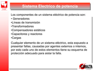 Sistema Electrico de potencia
Los componentes de un sistema eléctrico de potencia son:
• Generadores
•Líneas de transmisión
•Transformadores
•Compensadores estáticos
•Capacitores y reactores
•Cargas
Cualquier elemento de un sistema eléctrico, esta expuesto a
presentar fallas, causadas por agentes externos o internos,
por esto cada uno de estos elementos tiene su esquema de
protección adecuado para aislar la falla.
 