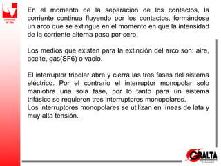 En el momento de la separación de los contactos, la
corriente continua fluyendo por los contactos, formándose
un arco que se extingue en el momento en que la intensidad
de la corriente alterna pasa por cero.
Los medios que existen para la extinción del arco son: aire,
aceite, gas(SF6) o vacío.
El interruptor tripolar abre y cierra las tres fases del sistema
eléctrico. Por el contrario el interruptor monopolar solo
maniobra una sola fase, por lo tanto para un sistema
trifásico se requieren tres interruptores monopolares.
Los interruptores monopolares se utilizan en líneas de lata y
muy alta tensión.
 