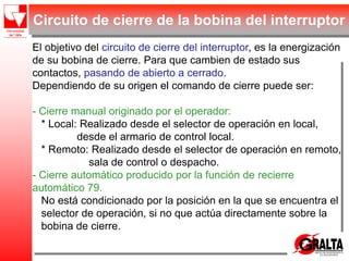 Circuito de cierre de la bobina del interruptor
El objetivo del circuito de cierre del interruptor, es la energización
de su bobina de cierre. Para que cambien de estado sus
contactos, pasando de abierto a cerrado.
Dependiendo de su origen el comando de cierre puede ser:
- Cierre manual originado por el operador:
* Local: Realizado desde el selector de operación en local,
desde el armario de control local.
* Remoto: Realizado desde el selector de operación en remoto,
sala de control o despacho.
- Cierre automático producido por la función de recierre
automático 79.
No está condicionado por la posición en la que se encuentra el
selector de operación, si no que actúa directamente sobre la
bobina de cierre.
 