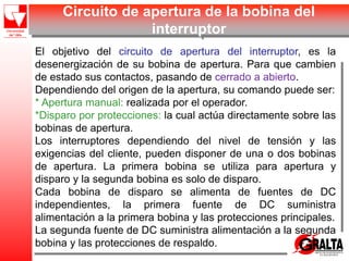 Circuito de apertura de la bobina del
interruptor
El objetivo del circuito de apertura del interruptor, es la
desenergización de su bobina de apertura. Para que cambien
de estado sus contactos, pasando de cerrado a abierto.
Dependiendo del origen de la apertura, su comando puede ser:
* Apertura manual: realizada por el operador.
*Disparo por protecciones: la cual actúa directamente sobre las
bobinas de apertura.
Los interruptores dependiendo del nivel de tensión y las
exigencias del cliente, pueden disponer de una o dos bobinas
de apertura. La primera bobina se utiliza para apertura y
disparo y la segunda bobina es solo de disparo.
Cada bobina de disparo se alimenta de fuentes de DC
independientes, la primera fuente de DC suministra
alimentación a la primera bobina y las protecciones principales.
La segunda fuente de DC suministra alimentación a la segunda
bobina y las protecciones de respaldo.
 