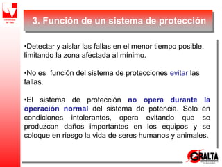 3. Función de un sistema de protección
•Detectar y aislar las fallas en el menor tiempo posible,
limitando la zona afectada al mínimo.
•No es función del sistema de protecciones evitar las
fallas.
•El sistema de protección no opera durante la
operación normal del sistema de potencia. Solo en
condiciones intolerantes, opera evitando que se
produzcan daños importantes en los equipos y se
coloque en riesgo la vida de seres humanos y animales.
 