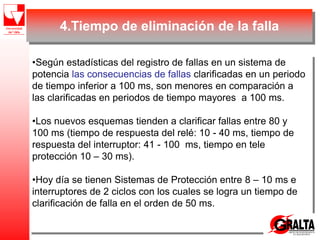 4.Tiempo de eliminación de la falla
•Según estadísticas del registro de fallas en un sistema de
potencia las consecuencias de fallas clarificadas en un periodo
de tiempo inferior a 100 ms, son menores en comparación a
las clarificadas en periodos de tiempo mayores a 100 ms.
•Los nuevos esquemas tienden a clarificar fallas entre 80 y
100 ms (tiempo de respuesta del relé: 10 - 40 ms, tiempo de
respuesta del interruptor: 41 - 100 ms, tiempo en tele
protección 10 – 30 ms).
•Hoy día se tienen Sistemas de Protección entre 8 – 10 ms e
interruptores de 2 ciclos con los cuales se logra un tiempo de
clarificación de falla en el orden de 50 ms.
 