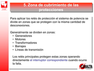 5. Zona de cubrimiento de las
protecciones
Para aplicar los relés de protección el sistema de potencia se
divide en zonas que se protegen con la misma cantidad de
desconexiones.
Generalmente se dividen en zonas:
• Generadores
• Motores
• Transformadores
• Barrajes
• Líneas de transmisión
Los relés principales protegen estas zonas operando
directamente el interruptor correspondiente cuando ocurre
la falla.
 