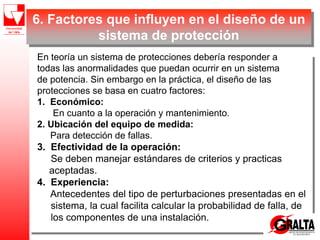6. Factores que influyen en el diseño de un
sistema de protección
En teoría un sistema de protecciones debería responder a
todas las anormalidades que puedan ocurrir en un sistema
de potencia. Sin embargo en la práctica, el diseño de las
protecciones se basa en cuatro factores:
1. Económico:
En cuanto a la operación y mantenimiento.
2. Ubicación del equipo de medida:
Para detección de fallas.
3. Efectividad de la operación:
Se deben manejar estándares de criterios y practicas
aceptadas.
4. Experiencia:
Antecedentes del tipo de perturbaciones presentadas en el
sistema, la cual facilita calcular la probabilidad de falla, de
los componentes de una instalación.
 