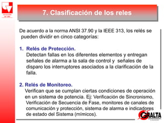 7. Clasificación de los reles
De acuerdo a la norma ANSI 37.90 y la IEEE 313, los relés se
pueden dividir en cinco categorías:
1. Relés de Protección.
Detectan fallas en los diferentes elementos y entregan
señales de alarma a la sala de control y señales de
disparo los interruptores asociados a la clarificación de la
falla.
2. Relés de Monitoreo.
Verifican que se cumplan ciertas condiciones de operación
en un sistema de potencia. Ej: Verificación de Sincronismo,
Verificación de Secuencia de Fase, monitores de canales de
comunicación y protección, sistema de alarma e indicadores
de estado del Sistema (mímicos).
 