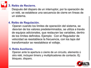 3. Relés de Recierre.
Después del disparo de un interruptor, por la operación de
un relé, se establece una secuencia de cierre en líneas de
un sistema.
4. Relés de Regulación.
Operan cuando los limites de operación del sistema, se
desvían de los valores predeterminados, se utiliza a través
de equipos adicionales, que restauran las variables, dentro
de los límites definidos. Ejemplo: Con el Regulador de
velocidad se reestablece la frecuencia, con los taps del
transformador se reestablece el voltaje.
5. Relés Auxiliares.
Operan ante la apertura o cierre de un circuito, elemento ú
otro relé, incluyen timers y multiplicadores de contacto. Ej:
bloqueo, disparo.
 