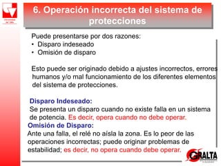 6. Operación incorrecta del sistema de
protecciones
Puede presentarse por dos razones:
• Disparo indeseado
• Omisión de disparo
Esto puede ser originado debido a ajustes incorrectos, errores
humanos y/o mal funcionamiento de los diferentes elementos
del sistema de protecciones.
Disparo Indeseado:
Se presenta un disparo cuando no existe falla en un sistema
de potencia. Es decir, opera cuando no debe operar.
Omisión de Disparo:
Ante una falla, el relé no aísla la zona. Es lo peor de las
operaciones incorrectas; puede originar problemas de
estabilidad; es decir, no opera cuando debe operar.
 