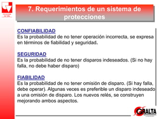 7. Requerimientos de un sistema de
protecciones
CONFIABILIDAD
Es la probabilidad de no tener operación incorrecta, se expresa
en términos de fiabilidad y seguridad.
SEGURIDAD
Es la probabilidad de no tener disparos indeseados. (Si no hay
falla, no debe haber disparo)
FIABILIDAD
Es la probabilidad de no tener omisión de disparo. (Si hay falla,
debe operar). Algunas veces es preferible un disparo indeseado
a una omisión de disparo. Los nuevos relés, se construyen
mejorando ambos aspectos.
 