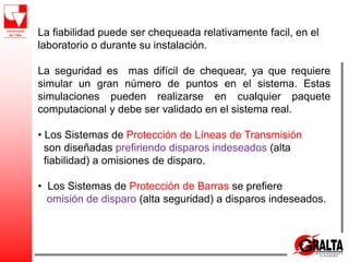 La fiabilidad puede ser chequeada relativamente facil, en el
laboratorio o durante su instalación.
La seguridad es mas difícil de chequear, ya que requiere
simular un gran número de puntos en el sistema. Estas
simulaciones pueden realizarse en cualquier paquete
computacional y debe ser validado en el sistema real.
• Los Sistemas de Protección de Líneas de Transmisión
son diseñadas prefiriendo disparos indeseados (alta
fiabilidad) a omisiones de disparo.
• Los Sistemas de Protección de Barras se prefiere
omisión de disparo (alta seguridad) a disparos indeseados.
 