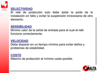 SELECTIVIDAD
El relé de protección solo debe aislar la parte de la
instalación en falla y evitar la suspensión innecesaria de otro
elemento.
SENSIBILIDAD
Mínimo valor de la señal de entrada para el cual el relé
funciona correctamente.
VELOCIDAD
Debe disparar en un tiempo mínimo para evitar daños y
problemas de estabilidad.
COSTO
Máximo de protección al mínimo costo posible.
 