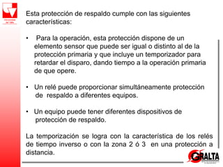 Esta protección de respaldo cumple con las siguientes
características:
• Para la operación, esta protección dispone de un
elemento sensor que puede ser igual o distinto al de la
protección primaria y que incluye un temporizador para
retardar el disparo, dando tiempo a la operación primaria
de que opere.
• Un relé puede proporcionar simultáneamente protección
de respaldo a diferentes equipos.
• Un equipo puede tener diferentes dispositivos de
protección de respaldo.
La temporización se logra con la característica de los relés
de tiempo inverso o con la zona 2 ó 3 en una protección a
distancia.
 