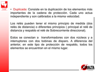 • Duplicada: Consiste en la duplicación de los elementos más
importantes de la cadena de protección. Cada uno actua
independiente y son calibrados a la misma velocidad.
Los relés pueden tener el mismo principio de medida (dos
relés de distancia) o diferentes principios ( principal el relé de
distancia y respaldo el relé de Sobrecorriente direccional).
Estos se conectan a transformadores con dos núcleos y a
interruptores con dos bobinas de disparo. A diferencia del
anterior, en este tipo de protección de respaldo, todos los
elementos se encuentran en el mismo lugar.
 