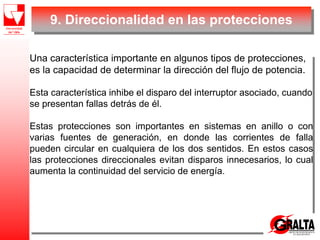 Una característica importante en algunos tipos de protecciones,
es la capacidad de determinar la dirección del flujo de potencia.
Esta característica inhibe el disparo del interruptor asociado, cuando
se presentan fallas detrás de él.
Estas protecciones son importantes en sistemas en anillo o con
varias fuentes de generación, en donde las corrientes de falla
pueden circular en cualquiera de los dos sentidos. En estos casos
las protecciones direccionales evitan disparos innecesarios, lo cual
aumenta la continuidad del servicio de energía.
9. Direccionalidad en las protecciones
 