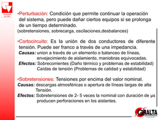 •Perturbación: Condición que permite continuar la operación
del sistema, pero puede dañar ciertos equipos si se prolonga
de un tiempo determinado.
(sobretensiones, sobrecarga, oscilaciones,desbalances)
•Cortocircuito: Es la unión de dos conductores de diferente
tensión. Puede ser franco a través de una impedancia.
Causas: union a través de un elemento o balanceo de líneas,
envejecimiento de aislamiento, maniobras equivocadas.
Efectos: Sobrecorrientes (Daño térmico y problemas de estabilidad)
Caídas de tensión (Problemas de calidad y estabilidad)
•Sobretensiones: Tensiones por encima del valor nominal.
Causas: descargas atmosféricas o apertura de líneas largas de alta
Tensión.
Efectos: Sobretensiones de 2- 5 veces la nominal con duración de μs
producen perforaciones en los aislantes.
 
