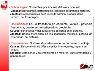 • Sobrecargas: Corrientes por encima del valor nominal.
Causas: sobrecargas, cortocircuitos, conexión de grandes motores.
Efectos: Sobrecorrientes de 2 veces la nominal produce daño
térmico en los equipos.
• Oscilaciones: Es un transitorio de corriente, voltaje , potencia
frecuencia, puede ser amortiguado o creciente.
Causas: conexiones y desconexiones de carga en el sistema.
Efectos: Daños mecánicos en las máquinas motrices, pérdida de
estabilidad del sistema.
• Desbalances: Sistema desbalanceado de corriente o voltaje.
Causas: Desconexión no trifásica de los interruptores, ruptura de
líneas.
Efectos: Vibraciones y calentamiento en motores, transformadores y
generadores.
 