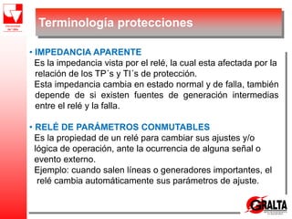 • IMPEDANCIA APARENTE
Es la impedancia vista por el relé, la cual esta afectada por la
relación de los TP´s y TI´s de protección.
Esta impedancia cambia en estado normal y de falla, también
depende de si existen fuentes de generación intermedias
entre el relé y la falla.
• RELÉ DE PARÁMETROS CONMUTABLES
Es la propiedad de un relé para cambiar sus ajustes y/o
lógica de operación, ante la ocurrencia de alguna señal o
evento externo.
Ejemplo: cuando salen líneas o generadores importantes, el
relé cambia automáticamente sus parámetros de ajuste.
Terminología protecciones
 