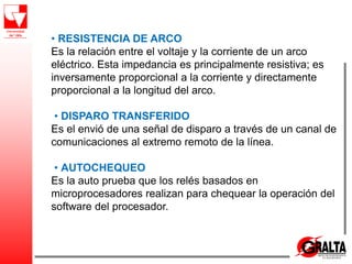 • RESISTENCIA DE ARCO
Es la relación entre el voltaje y la corriente de un arco
eléctrico. Esta impedancia es principalmente resistiva; es
inversamente proporcional a la corriente y directamente
proporcional a la longitud del arco.
• DISPARO TRANSFERIDO
Es el envió de una señal de disparo a través de un canal de
comunicaciones al extremo remoto de la línea.
• AUTOCHEQUEO
Es la auto prueba que los relés basados en
microprocesadores realizan para chequear la operación del
software del procesador.
 