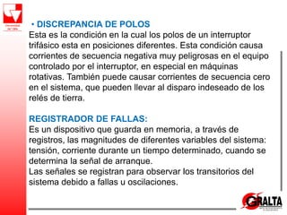 • DISCREPANCIA DE POLOS
Esta es la condición en la cual los polos de un interruptor
trifásico esta en posiciones diferentes. Esta condición causa
corrientes de secuencia negativa muy peligrosas en el equipo
controlado por el interruptor, en especial en máquinas
rotativas. También puede causar corrientes de secuencia cero
en el sistema, que pueden llevar al disparo indeseado de los
relés de tierra.
REGISTRADOR DE FALLAS:
Es un dispositivo que guarda en memoria, a través de
registros, las magnitudes de diferentes variables del sistema:
tensión, corriente durante un tiempo determinado, cuando se
determina la señal de arranque.
Las señales se registran para observar los transitorios del
sistema debido a fallas u oscilaciones.
 