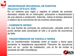 •REGISTRADOR SECUENCIAL DE EVENTOS
(Secuence Of Event- SOE)
Es un sistema que vigila y registra el estado de eventos
discretos: estado de un interruptor, activación o desactivación
de una alarma o protección. Además, indica el tiempo absoluto
o relativo de la ocurrencia de los eventos observados.
• CORRIENTE INFEED
Es una fuente de corriente de cortocircuito, ubicada entre el
punto donde esta conectado el relé y el punto de ocurrencia
de falla.
• TRANSFORMADOR DE PUESTA A TIERRA
Es un transformador instalado entre el neutro y tierra para
aumentar la impedancia equivalente Thevenin de secuencia
cero en su punto de instalación, con el fin de limitar la
corriente de falla monofásica.
 