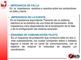 • IMPEDANCIA DE FALLA
Es la impedancia resistiva o reactiva entre los conductores
en falla y tierra.
• IMPEDANCIA DE LA FUENTE
Es la impedancia equivalente Thevenin de un sistema
eléctrico en el extremo de una línea de transmisión. Esta
impedancia varia dependiendo de la localización de la falla
y de la configuración del sistema asociado.
• ESQUEMA DE COMUNICACIÓN PILOTO
Es un esquema de protección que involucra relés en dos o
más subestaciones, los cuales comparten datos o estados
lógicos a través de un canal de comunicaciones, con el
objetivo de mejorar la velocidad de disparo y/o
coordinación.
 