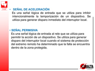 • SEÑAL DE ACELERACIÓN
Es una señal lógica de entrada que se utiliza para inhibir
intencionalmente la temporización de un dispositivo. Se
utiliza para generar disparo inmediato del interruptor local.
• SEÑAL PERMISIVA
Es una señal lógica de entrada al rele que se utiliza para
permitir la acción de un dispositivo. Se utiliza para generar
disparo del interruptor local cuando el sistema de protección
del extremo remoto ha determinado que la falla se encuentra
dentro de la zona protegida.
 