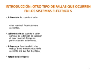 INTRODUCCIÓN: OTRO TIPO DE FALLAS QUE OCURREN
EN LOS SISTEMAS ELÉCTRICO S
• Subtensión: Es cuando el valor
valor nominal. Produce sobre
corrientes.
• Sobretensión: Es cuando el valor
nominal de la tensión es superior
al valor nominal. Riesgo en
perforación del aislamiento.
• Sobrecarga: Cuando el circuito
trabaja a una mayor cantidad de
corriente a la que fue diseñado.
• Retorno de corriente:
11
 