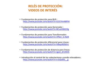 RELÉS DE PROTECCIÓN:
VIDEOS DE INTERÉS
• Fundamentos de protección para BUS :
http://www.youtube.com/watch?v=G2S7HnN8PHI
• Fundamentos de protección para Generador :
http://www.youtube.com/watch?v=BCuoV8AZJYg
• Fundamentos de protección para Transformador:
http://www.youtube.com/watch?v=3Yfa3_m-N24
• Fundamentos de protección diferencial para Líneas:
http://www.youtube.com/watch?v=V8wp4b9drrc
• Fundamentos de protección de distancia para líneas:
http://www.youtube.com/watch?v=Jged_drUW2k
• Introducción al control de las subestaciones usando relevadores:
http://www.youtube.com/watch?v=x-GQs60z__g
 