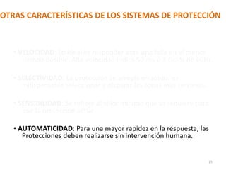 OTRAS CARACTERÍSTICAS DE LOS SISTEMAS DE PROTECCIÓN
• VELOCIDAD: Lo ideal es responder ante una falla en el menor
tiempo posible. Alta velocidad indica 50 ms ó 3 ciclos de 60Hz.
• SELECTIVIDAD: La protección se arregla en zonas, es
indispensable seleccionar y disparar las zonas mas cercanas.
• SENSIBILIDAD: Se refiere al valor mínimo que se requiere para
que la protección actúe.
• AUTOMATICIDAD: Para una mayor rapidez en la respuesta, las
Protecciones deben realizarse sin intervención humana.
19
 