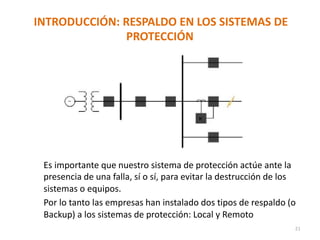 INTRODUCCIÓN: RESPALDO EN LOS SISTEMAS DE
PROTECCIÓN
Es importante que nuestro sistema de protección actúe ante la
presencia de una falla, sí o sí, para evitar la destrucción de los
sistemas o equipos.
Por lo tanto las empresas han instalado dos tipos de respaldo (o
Backup) a los sistemas de protección: Local y Remoto
21
 
