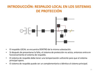 INTRODUCCIÓN: RESPALDO LOCAL EN LOS SISTEMAS
DE PROTECCIÓN
• El respaldo LOCAL se encuentra DENTRO de la misma subestación.
• Si después de presentarse la falla, el sistema de protección no actúa, entonces entra en
funcionamiento el sistema de respaldo.
• El sistema de respaldo debe tener una temporización suficiente para que el sistema
principal opere.
• El sistema de respaldo puede ser un complementario o idéntico al sistema principal.
22
 