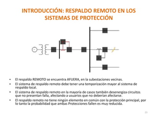 INTRODUCCIÓN: RESPALDO REMOTO EN LOS
SISTEMAS DE PROTECCIÓN
• El respaldo REMOTO se encuentra AFUERA, en la subestaciones vecinas.
• El sistema de respaldo remoto debe tener una temporización mayor al sistema de
respaldo local.
• El sistema de respaldo remoto en la mayoría de casos también desenergiza circuitos
que no presentan falla, afectando a usuarios que no deberían afectarse.
• El respaldo remoto no tiene ningún elemento en común con la protección principal, por
lo tanto la probabilidad que ambas Protecciones fallen es muy reducida.
23
 